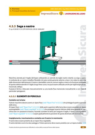 4. Sicurezza
3. Principali macchine da lavoro
| EBER | EBAM | INAIL | Reg. EMILIA RoMAgNA | Reg. MARchE |
Prodotto distribuito gratuitamente per difondere la cultura della sicurezza all’interno delle imprese. 167
LAVoRAZIoNEDELLEgNo
PERICOLO
PROTEZIONE
4.3.3 Sega a nastro
D. Lgs. 81/08 All. V e VI, DPR 459/96 All.I, UNI EN 13898:2007
Macchina utensile per il taglio del legno utilizzando un utensile da taglio nastro rotante. La sega a nastro
è costituita da un nastro metallico lessibile che gira continuamente attorno a due o tre volani (a seconda
delle dimensioni dell’attrezzo). Il nastro è dentellato come le comuni seghe a mano e la funzione principale
di questo elettroutensile è il taglio lungo linee curve, ma può essere utilizzato anche per tagli longitudinali,
trasversali, obliqui.
Il pezzo è fermo e bloccato meccanicamente su una tavola issa manovrato manualmente o con l’uso di
particolari spingipezzi.
4.3.3.1 ELEMENTI DI PERICOLO
contatto con la lama
Tutte le macchine devono avere un riparo isso (vedi “Ripari Fissi” in 4.2.3.2) che protegge la parte superiore
della lama.
Al riparo isso (vedi “Ripari Fissi” in 4.2.3.2) della parte superiore della lama deve essere associato un riparo
autoregolabile (vedi “Ripari regolabili” in 4.2.3.2) che protegge la parte inferiore della lama quando la mac-
china non è in posizione di lavoro. Facendo scendere la lama per eseguire il taglio, il riparo autoregolabile
(vedi “Ripari regolabili” in 4.2.3.2) scopre gradualmente la porzione di questa destinata alla lavorazione.
Impigliamento, trascinamento e contatto con il nastro in movimento
Il nastro deve essere protetto da un riparo isso regolabile.
Il nastro dentato scorre tra due pulegge e l’intero percorso deve essere protetto con un riparo mobile (vedi
 