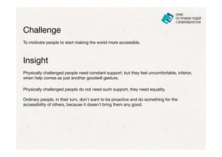 Challenge
To motivate people to start making the world more accessible.



Insight
Physically challenged people need constant support, but they feel uncomfortable, inferior,
when help comes as just another goodwill gesture.

Physically challenged people do not need such support, they need equality.

Ordinary people, in their turn, don`t want to be proactive and do something for the
accessibility of others, because it doesn`t bring them any good.
 