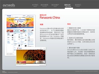 关于我们    我们的服务        我们的客户            案例分析         联系我们
Your Creative Digital Partner      About     Services     Client         Case Study    Contact




                                           案例分析
                                           Panasonic China
                                           背景                               挑战

                                           Panasonic是08年北京奥运的全球             1. 海量的未定义信息
                                           合作伙伴之一，为了以崭新的面貌                  超过600多种产品，4,500多个网页的内容
                                           迎接奥运会的到来，同时也为了适                  都囊括在需要改版的旧网站当中，尚未经
                                           应Panasonic在全球范围内广泛开              过界定并且很难理顺条理。
                                           始采用的Local Site Guideline 的要
                                           求，Panasonic中国决定对网站进行             2. 多参与方之间的协调
                                           全面改版。                            制作要求，展示资料以及内容的确认分别
                                                                            来自Panasonic中国，日本总部以及众多
                                                                            业务部门。

                                                                            3. 复杂的维护流程
                                                                            01media和Panasonic的众多部门分担了不
                                                                            同的维护工作，并且每一项任务都需要按
                                                                            照严格的工作流程来走，而这一流程在改
                                                                            版之前往往需要多花费数日的时间才能完
                                                                            成。




                                                                                      Copyright(c) 2004-2010 01MEDIA ALL RIGHTS RESERVED.
           a transcosmos company
 
