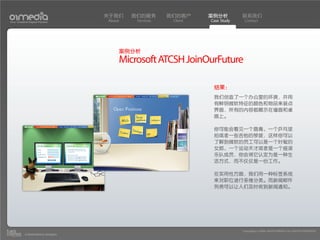 关于我们    我们的服务       我们的客户     案例分析         联系我们
Your Creative Digital Partner      About    Services    Client   Case Study    Contact




                                       案例分析
                                       Microsoft ATCSH JoinOurFuture

                                                                  结果：
                                                                  我们创造了一个办公室的环境，并用
                                                                  有鲜明微软特征的颜色和物品来装点
                                                                  界面，所有的内容都展示在墙面和桌
                                                                  面上。

                                                                  你可能会看见一个唇膏、一个乒乓球
                                                                  拍或者一些吉他的琴拨，这样你可以
                                                                  了解到微软的员工可以是一个时髦的
                                                                  女郎、一个运动天才或者是一个摇滚
                                                                  乐队成员，你会将它认定为是一种生
                                                                  活方式，而不仅仅是一份工作。

                                                                  在实用性方面，我们用一种标签系统
                                                                  来对职位进行多维分类。而新闻邮件
                                                                  列表可以让人们及时收到新闻通知。




                                                                              Copyright(c) 2004-2010 01MEDIA ALL RIGHTS RESERVED.
           a transcosmos company
 
