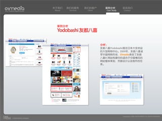 关于我们    我们的服务       我们的客户       案例分析          联系我们
Your Creative Digital Partner      About    Services    Client      Case Study    Contact




                                     案例分析
                                     Yodobashi 友都八喜

                                                                 分析：
                                                                 友都八喜(Yodobashi)是在日本大受欢迎
                                                                 的大型购物中心。2009年，友都八喜进
                                                                 军中国网购市场，01media承担了友都
                                                                 八喜EC网站构建中的适合于中国情况的
                                                                 网站整体策划，页面设计以及制作的任
                                                                 务。




                                                                                 Copyright(c) 2004-2010 01MEDIA ALL RIGHTS RESERVED.
           a transcosmos company
 