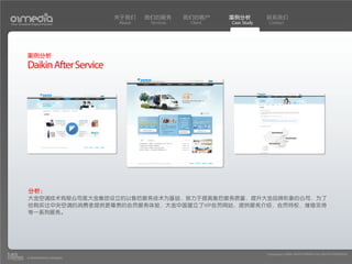 关于我们    我们的服务       我们的客户     案例分析         联系我们
Your Creative Digital Partner      About    Services    Client   Case Study    Contact




           案例分析
           Daikin After Service




           分析：
           大金空调技术有限公司是大金集团设立的以售后服务技术为基础，致力于提高售后服务质量，提升大金品牌形象的公司，为了
           给购买过中央空调的消费者提供更尊贵的会员服务体验，大金中国建立了VIP会员网站，提供服务介绍，会员特权，维修支持
           等一系列服务。




                                                                              Copyright(c) 2004-2010 01MEDIA ALL RIGHTS RESERVED.
           a transcosmos company
 