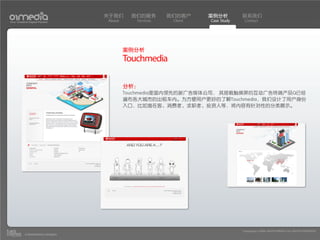 关于我们      我们的服务       我们的客户     案例分析         联系我们
Your Creative Digital Partner      About      Services    Client   Case Study    Contact




                                           案例分析
                                           Touchmedia

                                           分析：
                                           Touchmedia是国内领先的新广告媒体公司， 其搭载触摸屏的互动广告终端产品Q已经
                                           遍布各大城市的出租车内。为方便用户更好的了解Touchmedia，我们设计了用户身份
                                           入口，比如潜在客、消费者、求职者、投资人等，将内容有针对性的分类展示。




                                                                                Copyright(c) 2004-2010 01MEDIA ALL RIGHTS RESERVED.
           a transcosmos company
 