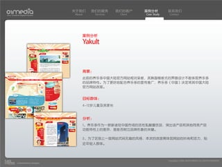 关于我们    我们的服务        我们的客户     案例分析         联系我们
Your Creative Digital Partner      About     Services    Client   Case Study    Contact




                                       案例分析
                                       Yakult


                                       背景：
                                       此前的养乐多中国大陆官方网站相对呆板，其韩国模板式的界面设计不能体现养乐多
                                       的品牌特性。为了更好地配合养乐多的宣传推广，养乐多（中国）决定将其中国大陆
                                       官方网站改版。


                                       目标群体：
                                       4-12岁儿童及其家长


                                       分析：
                                       1、养乐多作为一款新进驻中国市场的活性乳酸菌饮品，突出该产品和其他同类产品
                                       功能特性上的差异，是能否树立品牌形象的关键。

                                       2、为了区别上一版网站沉闷无趣的风格，本次的改版需体现网站的时尚和活力，贴
                                       近年轻人群体。



                                                                               Copyright(c) 2004-2010 01MEDIA ALL RIGHTS RESERVED.
           a transcosmos company
 