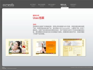 关于我们    我们的服务       我们的客户     案例分析         联系我们
Your Creative Digital Partner      About    Services    Client   Case Study    Contact




                                     案例分析
                                     Urara 悠莱

                                     分析：
                                     悠莱是资生堂旗下的高端品牌，官网以简洁典雅为设计风格，突显悠莱品牌的高贵
                                     气质。悠莱定期会推出新产品，故在网站上加入banner设计，以便用户第一时间了
                                     解新品。悠莱产品在很多地区拥有实体店，用户可使用为其专门开发的店铺检索功
                                     能，更加便捷的找到适合自己的店铺进行选购。店铺检索功能的开发，间接的辅助
                                     了悠莱产品的销售。




                                                                              Copyright(c) 2004-2010 01MEDIA ALL RIGHTS RESERVED.
           a transcosmos company
 