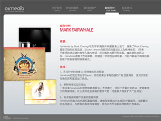 关于我们    我们的服务        我们的客户     案例分析          联系我们
Your Creative Digital Partner      About     Services    Client    Case Study    Contact




                                       案例分析
                                       MARK FAIRWHALE

                                       背景：
                                       Fairwhale by Mark Cheung(马克华菲)高端休闲服装系出名门，继承了Mark Cheung
                                       高级订制的优秀血统，以John Lennon乌托邦式的理想主义为精神指引，5年来
                                       不断将欧洲尖端时尚带入国内市场，在中国时尚界异军突起。值此承前启后之
                                       际，Fairwhale调整了市场策略，希望进一步提升品牌形象，并且开辟基于网络的新
                                       型客户款系管理和销售模式。


                                       挑战：
                                       1、天马行空的创意 vs 可持续的系统构架
                                       Fairwhale的定位类似于Diesel，而后者素以千奇百怪的个性创意闻名，这对于我们
                                       创意的质和量提出了挑战。

                                       2、多种媒体的立体传达
                                       一直以来Fairwhale积极赞助教育事业、艺术演出，组织了大量公关活动，更有着庞
                                       大的零售网络。充分发挥这些渠道的宣传优势，才能最大限度扩大广告效应。

                                       3、电子商务和客户关系的数据共享
                                       Fairwhale有庞大的代理和直营网络、进销存管理(ERP)系统和VIP数据库。克服复杂
                                       的系统接口，与原有的系统共享情报，将会大大节省系统开销和开发成本。



                                                                                Copyright(c) 2004-2010 01MEDIA ALL RIGHTS RESERVED.
           a transcosmos company
 