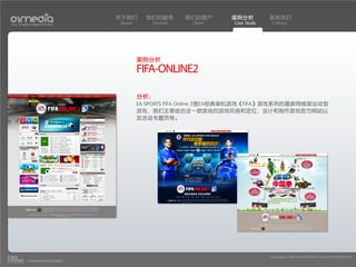 关于我们      我们的服务        我们的客户     案例分析          联系我们
Your Creative Digital Partner      About       Services    Client    Case Study    Contact




                                           案例分析
                                           FIFA-ONLINE2

                                           分析：
                                           EA SPORTS FIFA Online 2是EA经典单机游戏《FIFA》游戏系列的最新网络版运动型
                                           游戏，我们主要结合这一款游戏的游戏风格和定位，设计和制作游戏官方网站以
                                           及活动专题页等。




                                                                                  Copyright(c) 2004-2010 01MEDIA ALL RIGHTS RESERVED.
           a transcosmos company
 