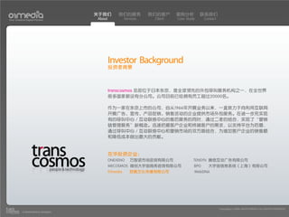 关于我们         我们的服务           我们的客户     案例分析         联系我们
Your Creative Digital Partner      About             Services    Client   Case Study     Contact




                                           Investor Background
                                           投资者背景



                                           transcosmos 总部位于日本东京，是全球领先的外包呼叫服务机构之一，在全世界
                                           很多国家都设有分公司。公司目前已经拥有员工超过20000名。

                                           作为一家在东京上市的公司，自从1966年开展业务以来，一直致力于向利用互联网
                                           开展广告、宣传、产品促销、销售活动的企业提供市场外包服务。在进一步充实现
                                           有的呼叫中心／互动联络中心的售后服务的同时，通过二者的结合，实现了“营销
                                           链管理服务”新概念。迅速把握客户企业和终端客户的需求，以支持平台为后盾，
                                           通过呼叫中心／互动联络中心和营销市场的双方面结合，为增加客户企业的销售额
                                           和降低成本做出最大的贡献。


                                           在华投资企业：
                                           ONEXENO      万智诺市场咨询有限公司                TENSYN 腾信互动广告有限公司
                                           WECOSMOS 微创大宇宙商务咨询有限公司                  BPO     大宇宙信息系统（上海）有限公司
                                           01media      欧翼文化传播有限公司                 WebDNA




                                                                                                   Copyright(c) 2004-2010 01MEDIA ALL RIGHTS RESERVED.
           a transcosmos company
 