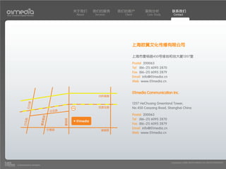 关于我们    我们的服务      我们的客户             案例分析             联系我们
Your Creative Digital Partner                         About   Services     Client           Case Study        Contact




                                                                                    上海欧翼文化传播有限公司

                                                                                    上海市曹杨路450号绿地和创大厦1207室
                                                                                    Postal 200063
                                                                                    Tel (86-21) 6095 2870
                                                                                    Fax (86-21) 6095 2879
                                                                                    Email info@01media.cn
                                                                                    Web www.01media.cn


                                                                                    01media Communication Inc.
                                                                内环高架
                     白兰路




                                                                                    1207 HeChuang Greenland Tower,
                                                                凯旋北路                No.450 Caoyang Road, Shanghai China
                                          白玉路
                                                                                    Postal 200063
                                    路




                                                                                    Tel (86-21) 6095 2870
                                                曹杨路
                                   瞿家廊
                  白玉路




                                                                                    Fax (86-21) 6095 2879
                                         宁夏路
                                                                                    Email info@01media.cn
                                                                  普雄路
                                                                                    Web www.01media.cn




                                                                                                            Copyright(c) 2004-2010 01MEDIA ALL RIGHTS RESERVED.
           a transcosmos company
 