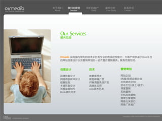 关于我们       我们的服务       我们的客户     案例分析           联系我们
Your Creative Digital Partner      About       Services    Client   Case Study      Contact




                                           Our Services
                                           服务范围




                                           01media 运用国内领先的技术平台和专业的市场把控能力，为客户提供基于Web平台
                                           的网站创意设计以及营销策划的一站式整合营销服务。服务范围包括：


                                           创意设计            技术                    营销策划

                                           品牌形象设计          数据库开发                 网站企划
                                           网络和多媒体设计        服务器端开发                (病毒)视频动画企划
                                           插画绘制            问卷调查系统开发              在线游戏企划
                                           卡通形象设计          流媒体应用                 活动企划 (线上/线下)
                                           视频动画制作          Ajax技术开发              博客营销
                                           Flash游戏开发                             无线营销
                                                                                 手机电视营销
                                                                                 搜索引擎营销
                                                                                 网络公关执行
                                                                                 网络广告推广



                                                                                  Copyright(c) 2004-2010 01MEDIA ALL RIGHTS RESERVED.
           a transcosmos company
 