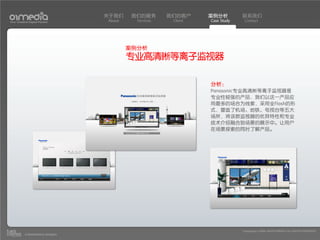 关于我们     我们的服务       我们的客户     案例分析         联系我们
Your Creative Digital Partner      About     Services    Client   Case Study    Contact




                                           案例分析
                                           专业高清晰等离子监视器

                                                                  分析：
                                                                  Panasonic专业高清晰等离子监视器是
                                                                  专业性较强的产品，我们以这一产品应
                                                                  用最多的场合为线索，采用全Flash的形
                                                                  式，营造了机场、地铁、电视台等五大
                                                                  场所，将该款监视器的优异特性和专业
                                                                  技术介绍融合到场景的展示中。让用户
                                                                  在场景探索的同时了解产品。




                                                                               Copyright(c) 2004-2010 01MEDIA ALL RIGHTS RESERVED.
           a transcosmos company
 