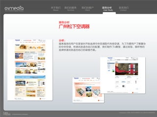 关于我们      我们的服务          我们的客户     案例分析         联系我们
Your Creative Digital Partner      About         Services    Client   Case Study    Contact




                                           案例分析
                                           广州松下空调器

                                           分析：
                                           越来越多的用户在家装时开始选择中央空调取代传统空调，为了方便用户了解复杂
                                           的中央空调，快速找到适合自己的配置，我们制作了e展馆，通过房型，面积等的
                                           选择快速找到适合自己的装修方案。




                                                                                   Copyright(c) 2004-2010 01MEDIA ALL RIGHTS RESERVED.
           a transcosmos company
 