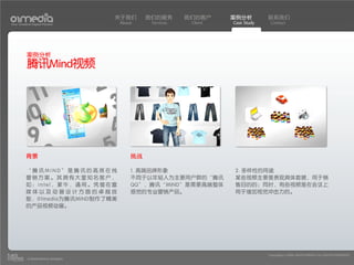 关于我们     我们的服务       我们的客户     案例分析         联系我们
Your Creative Digital Partner      About     Services    Client   Case Study    Contact




          案例分析
          腾讯Mind视频




          背景                           挑战

          “腾讯MIND”是腾讯的高效在线             1. 高端品牌形象                  2. 多样性的用途
          营销方案。其拥有大量知名客户，              不同于以年轻人为主要用户群的“腾讯          某些视频主要是表现具体数据，用于销
          如：intel，蒙牛，通用。凭借在富           QQ”，腾讯“MIND”是需要高端整体        售目的的；同时，有些视频是在会议上
          媒体以及动画设计方面的卓越技               感觉的专业营销产品。                 用于增加视觉冲击力的。
          能，01media为腾讯MIND制作了精美
          的产品视频动画。




                                                                               Copyright(c) 2004-2010 01MEDIA ALL RIGHTS RESERVED.
           a transcosmos company
 