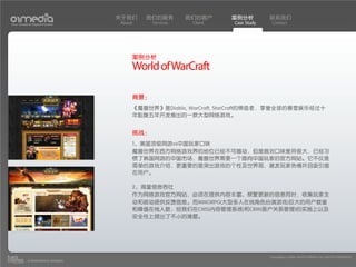 关于我们    我们的服务        我们的客户     案例分析         联系我们
Your Creative Digital Partner      About     Services    Client   Case Study    Contact




                                       案例分析
                                       World of WarCraft

                                       背景：
                                       《魔兽世界》是Diablo, WarCraft, StarCraft的缔造者，享誉全球的暴雪娱乐经过十
                                       年酝酿五年开发推出的一款大型网络游戏。


                                       挑战：
                                       1、美国顶级网游vs中国玩家口味
                                       魔兽世界在西方网络游戏界的地位已经不可撼动，但是面对口味差异很大，已经习
                                       惯了韩国网游的中国市场，魔兽世界需要一个面向中国玩家的官方网站。它不仅是
                                       简单的游戏介绍，更重要的是突出游戏的个性及世界观，激发玩家热情并且吸引潜
                                       在用户。

                                       2、海量信息吞吐
                                       作为网络游戏官方网站，必须在提供内容丰富、频繁更新的信息同时，收集玩家主
                                       动和被动提供反馈信息。而MMORPG(大型多人在线角色扮演游戏)巨大的用户数量
                                       和峰值在线人数，给我们在CMS(内容管理系统)和CRM(客户关系管理)的实施上以及
                                       安全性上提出了不小的难题。




                                                                               Copyright(c) 2004-2010 01MEDIA ALL RIGHTS RESERVED.
           a transcosmos company
 