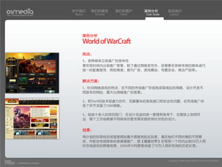 关于我们    我们的服务        我们的客户     案例分析         联系我们
Your Creative Digital Partner      About     Services    Client   Case Study    Contact




                                       案例分析
                                       World of WarCraft
                                       挑战：
                                       3、多种媒体立体推广的多样性
                                       要在短时间内达到推广效果，除了通过网络发布外，还需要在各种传统的媒体进行
                                       统一的配套宣传，例如海报、报刊广告、游戏展会、专题活动、周边产品等。


                                       解决方案：
                                       1、针对网络游戏的特点，在不同的市场推广阶段制采取相应的策略，设计开发不
                                       同版本的网站，最大化网络推广的效果。

                                       2、和The9的技术部通力合作，克服复杂的系统接口和安全性问题，在市场推广的
                                       各个环节实施了CRM策略。

                                       3、组成十多人的项目部门，在设计总监的统一管理和指导下，在整体上协同作
                                       业，每个工作组根据不同媒体的宣传需求提供有针对性的设计。


                                       结果：
                                       有计划的阶段性的改版使网站最大程度地贴近玩家，满足他们不同时期的不同需
                                       求，并配合传统媒体的多渠道推广，使《魔兽世界》在短短一个月内达到50万人同
                                       时在线游戏的辉煌成绩，2006年10月更是创造了70万人同时在线的历史纪录。



                                                                               Copyright(c) 2004-2010 01MEDIA ALL RIGHTS RESERVED.
           a transcosmos company
 