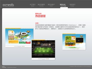 关于我们     我们的服务        我们的客户     案例分析         联系我们
Your Creative Digital Partner      About      Services    Client   Case Study    Contact




                                           案例分析
                                           热血球球

                                           分析：
                                           热血球球是第九城市最新打造的一款足球类网页游戏（WebGame），其第二版是
                                           我们首次参与开发的一款游戏，也是第九城市2010年主推的网页游戏之一，我们
                                           参与了游戏的界面设计，场景设计，动画设计以及程序结构设计。




                                                                                Copyright(c) 2004-2010 01MEDIA ALL RIGHTS RESERVED.
           a transcosmos company
 