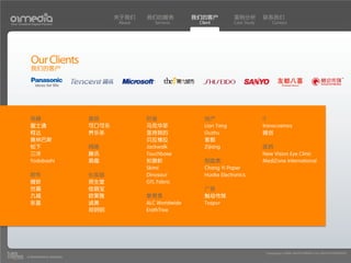 关于我们    我们的服务           我们的客户          案例分析         联系我们
Your Creative Digital Partner             About      Services      Client        Case Study       Contact




             Our Clients
             我们的客户




             电器                    食品             时装                 地产                       IT
             富士通                   可口可乐           马克华菲               Lian Tang                transcosmos
             柯达                    养乐多            坚持我的               Ouzhu                    微创
             奥林巴斯                                 贝拉维拉               紫都
             松下                    网络             Jackwalk           Zijiang                  医药
             三洋                    腾讯             Touchbase                                   New Vision Eye Clinic
             Yodobashi             易趣             衫旗帜                制造类                      MediZone International
                                                  Skimi              Chang Yi Paper
             软件                    化妆品            Dinosaur           Huake Electronics
             微软                    资生堂            GTL Fabric
             世嘉                    佳丽宝                               广告
             九城                    欧莱雅            教育类                触动传媒
             东星                    诚美             ALC Worldwide      Tospur
                                   郑明明            ErathTree




                                                                                               Copyright(c) 2004-2010 01MEDIA ALL RIGHTS RESERVED.
           a transcosmos company
 