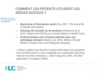 Recherche d’information santé (Fox, 2011, The social life
of Health Information)
Echange de conseils ou de soutiens (Antheunis et al,
2013, Patient and HCPs’use of social Media in Health Care)
Communication avec d’autres patients avec une
pathologie similaire (Saleh et al, 2012, Effect of Social
Media in Health Care and Orthopedic Surgery)
« Many e-patient say that the medical information and guidance
they can find online is more complete and useful than what they
receive from their clinicians ». (Tom Ferguson, 2004, The first
generation of e-patient, BMJ)
COMMENT LES PATIENTS UTILISENT LES
MÉDIAS SOCIAUX ?
M é d i a s s o c i a u x
e t e m p o w e r m e n t
d u p a t i e n t
 
