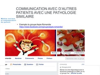 COMMUNICATION AVEC D’AUTRES
PATIENTS AVEC UNE PATHOLOGIE
SIMILAIRE
 Exemple du groupe Aspie Romandie
https://www.facebook.com/groups/aspie.romandie/
M é d i a s s o c i a u x
e t e m p o w e r m e n t
d u p a t i e n t
 
