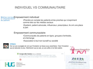 INDIVIDUEL VS COMMUNAUTAIRE
Empowerment individuel
•Prendre en compte les patients et les proches qui s’expriment
comme tels sur les médias sociaux
•Epatient, patient advocate, influenceur, prescripteur, ils ont une place
à part
Empowerment communautaire
•Communautés de patients en ligne, groupes d’entraide,
et d’échange
•Association à but non lucratif ou société
M é d i a s s o c i a u x
e t e m p o w e r m e n t
d u p a t i e n t
 