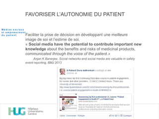 FAVORISER L’AUTONOMIE DU PATIENT
Faciliter la prise de décision en développant une meilleure
image de soi et l’estime de soi.
« Social media have the potential to contribute important new
knowledge about the benefits and risks of medicinal products,
communicated through the voice of the patient.»
Anjan K Banerjee, Social networks and social media are valuable in safety
event reporting, BMJ 2013
M é d i a s s o c i a u x
e t e m p o w e r m e n t
d u p a t i e n t
 