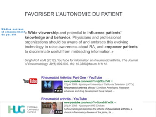 FAVORISER L’AUTONOMIE DU PATIENT
« Wide viewership and potential to influence patients'
knowledge and behavior. Physicians and professional
organizations should be aware of and embrace this evolving
technology to raise awareness about RA, and empower patients
to discriminate useful from misleading information.»
Singh AG1 et Al (2012), YouTube for information on rheumatoid arthritis, The Journal
of Rheumatology, 39(5):899-903. doi: 10.3899/jrheum.111114.
M é d i a s s o c i a u x
e t e m p o w e r m e n t
d u p a t i e n t
 