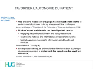 FAVORISER L’AUTONOMIE DU PATIENT
 Use of online media can bring significant educational benefits to
patients and physicians, but may also pose ethical challenges.
American College of Physicians & the Federation of State Medical Boards (USA)
 Doctors’ use of social media can benefit patient care by:
• engaging people in public health and policy discussions
• establishing national and international professional networks
• facilitating patients’ access to information about health and
services.
General Medical Council (UK)
 Les espaces numériques promeuvent la démocratisation du partage
des connaissances et le croisement des expertises des savoirs et
des vécus.
Conseil national de l’Ordre des médecins (Fr)
M é d i a s s o c i a u x
e t e m p o w e r m e n t
d u p a t i e n t
 
