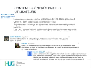 CONTENUS GÉNÉRÉS PAR LES
UTILISATEURS
Les contenus générés par les utilisateurs (UGC, User generated
Content) sont spécifiques aux médias sociaux
Ils permettent l’échange en ligne entre patients ou entre soignants et
patients
Les UGC sont un facteur déterminant pour l’empowerment du patient
M é d i a s s o c i a u x
e t e m p o w e r m e n t
d u p a t i e n t
 