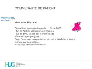 COMMUNAUTÉ DE PATIENT
Vivre sans Thyroïde
Site web et forum de discussion créé en 2000
Plus de 13 500 utilisateurs enregistrés
Plus de 5000 visites par jour sur le site
120 messages par jours
Page Facebook, compte twitter et chaine YouTube animé et
modéré par des patients
Source: https://www.forum-thyroide.net/
M é d i a s s o c i a u x
e t e m p o w e r m e n t
d u p a t i e n t
 