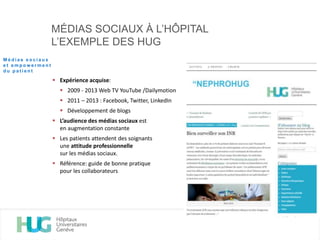 MÉDIAS SOCIAUX À L’HÔPITAL
L’EXEMPLE DES HUG
 Expérience acquise:
 2009 - 2013 Web TV YouTube /Dailymotion
 2011 – 2013 : Facebook, Twitter, LinkedIn
 Développement de blogs
 L’audience des médias sociaux est
en augmentation constante
 Les patients attendent des soignants
une attitude professionnelle
sur les médias sociaux.
 Référence: guide de bonne pratique
pour les collaborateurs
M é d i a s s o c i a u x
e t e m p o w e r m e n t
d u p a t i e n t
 