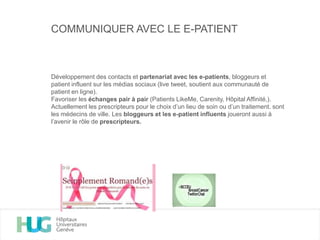 COMMUNIQUER AVEC LE E-PATIENT
Développement des contacts et partenariat avec les e-patients, bloggeurs et
patient influent sur les médias sociaux (live tweet, soutient aux communauté de
patient en ligne).
Favoriser les échanges pair à pair (Patients LikeMe, Carenity, Hôpital Affinité,).
Actuellement les prescripteurs pour le choix d’un lieu de soin ou d’un traitement. sont
les médecins de ville. Les bloggeurs et les e-patient influents joueront aussi à
l’avenir le rôle de prescripteurs.
 