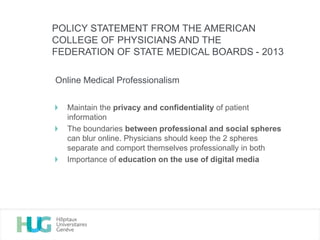 Online Medical Professionalism
Maintain the privacy and confidentiality of patient
information
The boundaries between professional and social spheres
can blur online. Physicians should keep the 2 spheres
separate and comport themselves professionally in both
Importance of education on the use of digital media
POLICY STATEMENT FROM THE AMERICAN
COLLEGE OF PHYSICIANS AND THE
FEDERATION OF STATE MEDICAL BOARDS - 2013
 