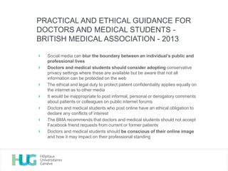 Social media can blur the boundary between an individual’s public and
professional lives
Doctors and medical students should consider adopting conservative
privacy settings where these are available but be aware that not all
information can be protected on the web
The ethical and legal duty to protect patient confidentiality applies equally on
the internet as to other media
It would be inappropriate to post informal, personal or derogatory comments
about patients or colleagues on public internet forums
Doctors and medical students who post online have an ethical obligation to
declare any conflicts of interest
The BMA recommends that doctors and medical students should not accept
Facebook friend requests from current or former patients
Doctors and medical students should be conscious of their online image
and how it may impact on their professional standing
PRACTICAL AND ETHICAL GUIDANCE FOR
DOCTORS AND MEDICAL STUDENTS -
BRITISH MEDICAL ASSOCIATION - 2013
 