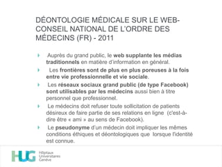 Auprès du grand public, le web supplante les médias
traditionnels en matière d’information en général.
Les frontières sont de plus en plus poreuses à la fois
entre vie professionnelle et vie sociale.
Les réseaux sociaux grand public (de type Facebook)
sont utilisables par les médecins aussi bien à titre
personnel que professionnel.
Le médecins doit refuser toute sollicitation de patients
désireux de faire partie de ses relations en ligne (c'est-à-
dire être « ami » au sens de Facebook).
Le pseudonyme d’un médecin doit impliquer les mêmes
conditions éthiques et déontologiques que lorsque l'identité
est connue.
DÉONTOLOGIE MÉDICALE SUR LE WEB-
CONSEIL NATIONAL DE L’ORDRE DES
MÉDECINS (FR) - 2011
 
