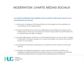 1. La discussion, le dialogue et l'échange d'idées sont encouragés lors de la publication de
commentaires sur les médias sociaux.
2. Tous les commentaires sont lus par des collaborateurs responsables de la gestion de ces
médias sociaux. Nous nous se réservons le droit de ne pas publier les commentaires s'ils
ne respectent pas les règles ici établies.
3. Les propos diffamatoires, obscènes, ou discriminatoires basés sur la race, le sexe, la religion,
la nationalité, l'orientation sexuelle, etc. ne seront pas publiés, tout comme ceux incitant à
la haine ou à la violence.
4. Les publications injurieuses ou grossières ou contraires aux droits d'auteur ne seront pas
retenues.
5. La répétition de publications identiques ou très voisines est interdite. Par ailleurs, les
messages à caractère publicitaire, les petites annonces ou les messages contenant des
coordonnées téléphoniques ou postales seront systématiquement supprimés.
MODÉRATION: CHARTE MÉDIAS SOCIAUX
La charte d’utilisation des médias sociaux sert de critère pour savoir si un
commentaire est correct
 