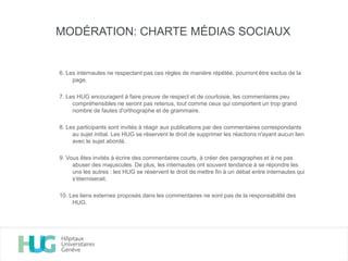 6. Les internautes ne respectant pas ces règles de manière répétée, pourront être exclus de la
page.
7. Les HUG encouragent à faire preuve de respect et de courtoisie, les commentaires peu
compréhensibles ne seront pas retenus, tout comme ceux qui comportent un trop grand
nombre de fautes d'orthographe et de grammaire.
8. Les participants sont invités à réagir aux publications par des commentaires correspondants
au sujet initial. Les HUG se réservent le droit de supprimer les réactions n'ayant aucun lien
avec le sujet abordé.
9. Vous êtes invités à écrire des commentaires courts, à créer des paragraphes et à ne pas
abuser des majuscules. De plus, les internautes ont souvent tendance à se répondre les
uns les autres : les HUG se réservent le droit de mettre fin à un débat entre internautes qui
s'éterniserait.
10. Les liens externes proposés dans les commentaires ne sont pas de la responsabilité des
HUG.
MODÉRATION: CHARTE MÉDIAS SOCIAUX
 