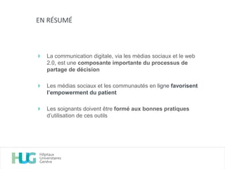 La communication digitale, via les médias sociaux et le web
2.0, est une composante importante du processus de
partage de décision
Les médias sociaux et les communautés en ligne favorisent
l’empowerment du patient
Les soignants doivent être formé aux bonnes pratiques
d’utilisation de ces outils
EN RÉSUMÉ
 