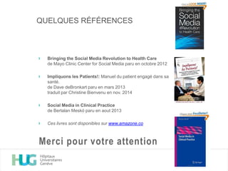 Bringing the Social Media Revolution to Health Care
de Mayo Clinic Center for Social Media paru en octobre 2012
Impliquons les Patients!: Manuel du patient engagé dans sa
santé.
de Dave deBronkart paru en mars 2013
traduit par Christine Bienvenu en nov. 2014
Social Media in Clinical Practice
de Bertalan Meskó paru en aout 2013
Ces livres sont disponibles sur www.amazone.co
Merci pour votre attention
QUELQUES RÉFÉRENCES
 