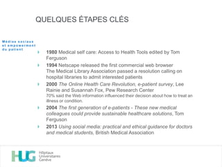 QUELQUES ÉTAPES CLÉS
1980 Medical self care: Access to Health Tools edited by Tom
Ferguson
1994 Netscape released the first commercial web browser
The Medical Library Association passed a resolution calling on
hospital libraries to admit interested patients
2000 The Online Health Care Revolution, e-patient survey, Lee
Rainie and Susannah Fox, Pew Research Center
70% said the Web information influenced their decision about how to treat an
illness or condition.
2004 The first generation of e-patients - These new medical
colleagues could provide sustainable healthcare solutions, Tom
Ferguson
2013 Using social media: practical and ethical guidance for doctors
and medical students, British Medical Association
M é d i a s s o c i a u x
e t e m p o w e r m e n t
d u p a t i e n t
 