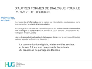 D’AUTRES FORMES DE DIALOGUE POUR LE
PARTAGE DE DÉCISION
La recherche d’information par le patient sur internet et les média sociaux est le
plus souvent un préalable à la consultation
Le partage de la décision est caractérisé par un flux bidirection de l’information
tout au long de la consultation (A. Perrier, M. Louis Simonet Les conditions du
partage de décision, 2008)
Après la consultation le patient dialogue en ligne avec la communauté (autres
patients, aidants, professionnel de santé…)
La communication digitale, via les médias sociaux
et le web 2.0, est une composante importante
du processus de partage de décision
M é d i a s s o c i a u x
e t e m p o w e r m e n t
d u p a t i e n t
 