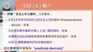 510 ( K ) 簡介
• 所謂「合法上市之器材」之定義為：
在1976年5月28日之前合法上市的器材 (Preamendment
device)，或者
從第III類中重新分類入 II 或 I 類的器材，或者
通過510(k)申請程序證明具實質相等性的器材，或者
依 III 類醫療器材評估定義的器材。
這些醫療器材被稱為“predicate device(s)”。
 