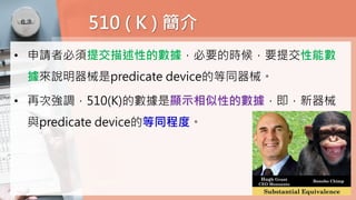 510 ( K ) 簡介
• 申請者必須提交描述性的數據，必要的時候，要提交性能數
據來說明器械是predicate device的等同器械。
• 再次強調，510(K)的數據是顯示相似性的數據，即，新器械
與predicate device的等同程度。
 