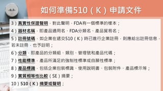 如何準備510（K）申請文件
3）真實性保證聲明，對此聲明，FDA有一個標準的樣本；
4）器材名稱，即產品通用名、FDA分類名、產品貿易名；
5）註冊號碼，如企業在遞交510（K）時已進行企業註冊，則應給出註冊信息，
若未註冊，也予註明；
6）分類，即產品的分類組、類別、管理號和產品代碼；
7）性能標準，產品所滿足的強制性標準或自願性標準；
8）產品標識，包括企業包裝標識、使用說明書、包裝附件、產品標示等；
9）實質相等性比較（SE）摘要；
10）510（K）摘要或聲明；
 