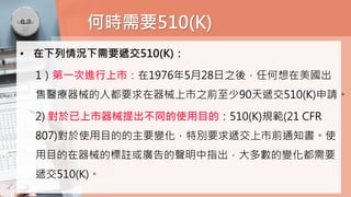 何時需要510(K)
• 在下列情況下需要遞交510(K)：
1）第一次進行上市：在1976年5月28日之後，任何想在美國出
售醫療器械的人都要求在器械上市之前至少90天遞交510(K)申請。
2) 對於已上市器械提出不同的使用目的：510(K)規範(21 CFR
807)對於使用目的的主要變化，特別要求遞交上市前通知書。使
用目的在器械的標註或廣告的聲明中指出，大多數的變化都需要
遞交510(K)。
 