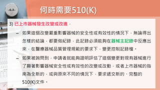 何時需要510(K)
3) 已上市器械發生改變或改進，
– 如果這個改變嚴重影響器械的安全性或有效性的情況下，無論得出
怎樣的結論，都要做紀錄，此記錄必須能夠在器械主記錄中反應出
來，在醫療器械品質管理規範的要求下，變更控制記錄檔。
– 如果被詢問到，申請者就能夠證明評估了這個變更對現有器械進行
了顯著影響器械安全性或有效性的改變或改動，或者上市器械的指
南為全新的，或與原來不同的情況下，要求遞交新的、完整的
510(K)文件。
 