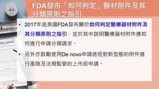FDA發布「如何判定」醫材附件及其
分類原則之指引
• 2017年底美國FDA發布關於如何判定醫療器材附件及
其分類原則之指引，並於其中說明醫療器材附件應如
何進行申請分類請求。
• 另外亦鼓勵使用De novo申請途徑對新型態的附件進
行風險及法規監管的上市前申請。
 