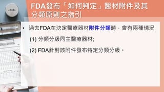 FDA發布「如何判定」醫材附件及其
分類原則之指引
• 過去FDA在決定醫療器材附件分類時，會有兩種情況
(1) 分類分級同主醫療器材;
(2) FDA針對該附件發布特定分類分級。
 