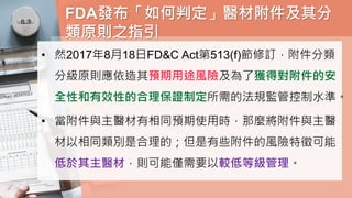 FDA發布「如何判定」醫材附件及其分
類原則之指引
• 然2017年8月18日FD&C Act第513(f)節修訂，附件分類
分級原則應依造其預期用途風險及為了獲得對附件的安
全性和有效性的合理保證制定所需的法規監管控制水準。
• 當附件與主醫材有相同預期使用時，那麼將附件與主醫
材以相同類別是合理的；但是有些附件的風險特徵可能
低於其主醫材，則可能僅需要以較低等級管理。
 