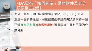 FDA發布「如何判定」醫材附件及其分
類原則之指引
• 此外，並在FD＆C法案中增加第513（f）（6）部分，
創建一個新的途徑，可透過書面申請向FDA請求將一個
已經存在的附件或新型態附件獲得與其主醫材不同的分
類分級。
 