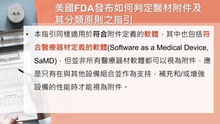 美國FDA發布如何判定醫材附件及
其分類原則之指引
• 本指引同樣適用於符合附件定義的軟體，其中也包括符
合醫療器材定義的軟體(Software as a Medical Device,
SaMD)，但並非所有醫療器材軟體都可以視為附件，應
是只有在與其他設備組合並作為支持，補充和/或增強
設備的性能時才能視為附件。
 